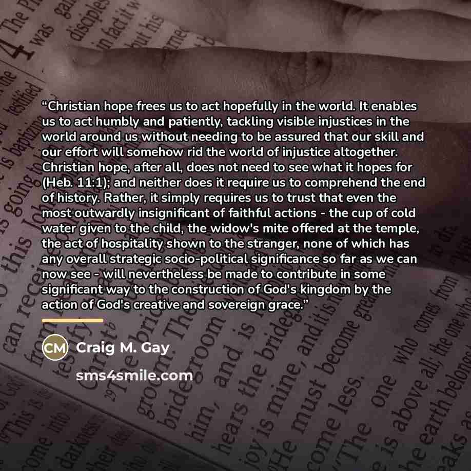 “Christian hope frees us to act hopefully in the world. It enables us to act humbly and patiently, tackling visible injustices in the world around us without needing to be assured that our skill and our effort will somehow rid the world of injustice altogether. Christian hope, after all, does not…” quote by Craig M. Gay
