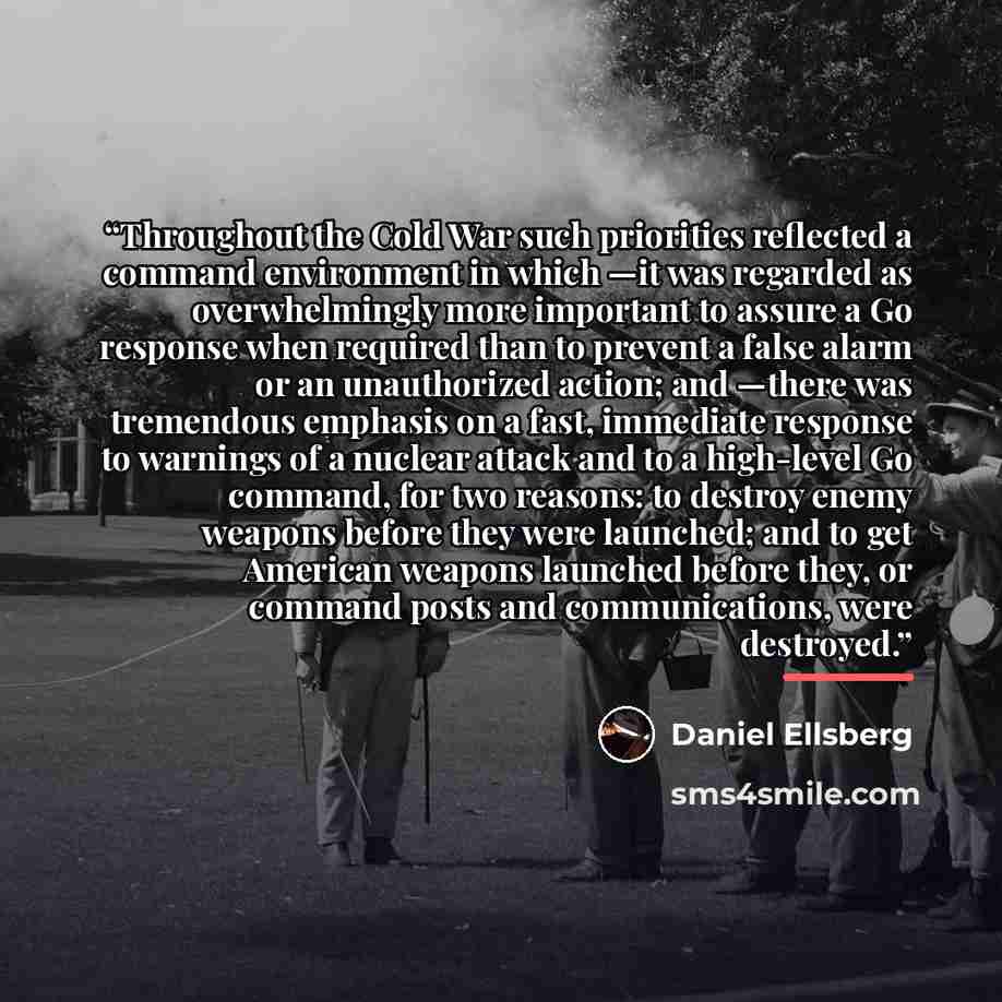 “Throughout the Cold War such priorities reflected a command environment in which —it was regarded as overwhelmingly more important to assure a Go response when required than to prevent a false alarm or an unauthorized action; and —there was tremendous emphasis on a fast, immediate response to…” quote by Daniel Ellsberg