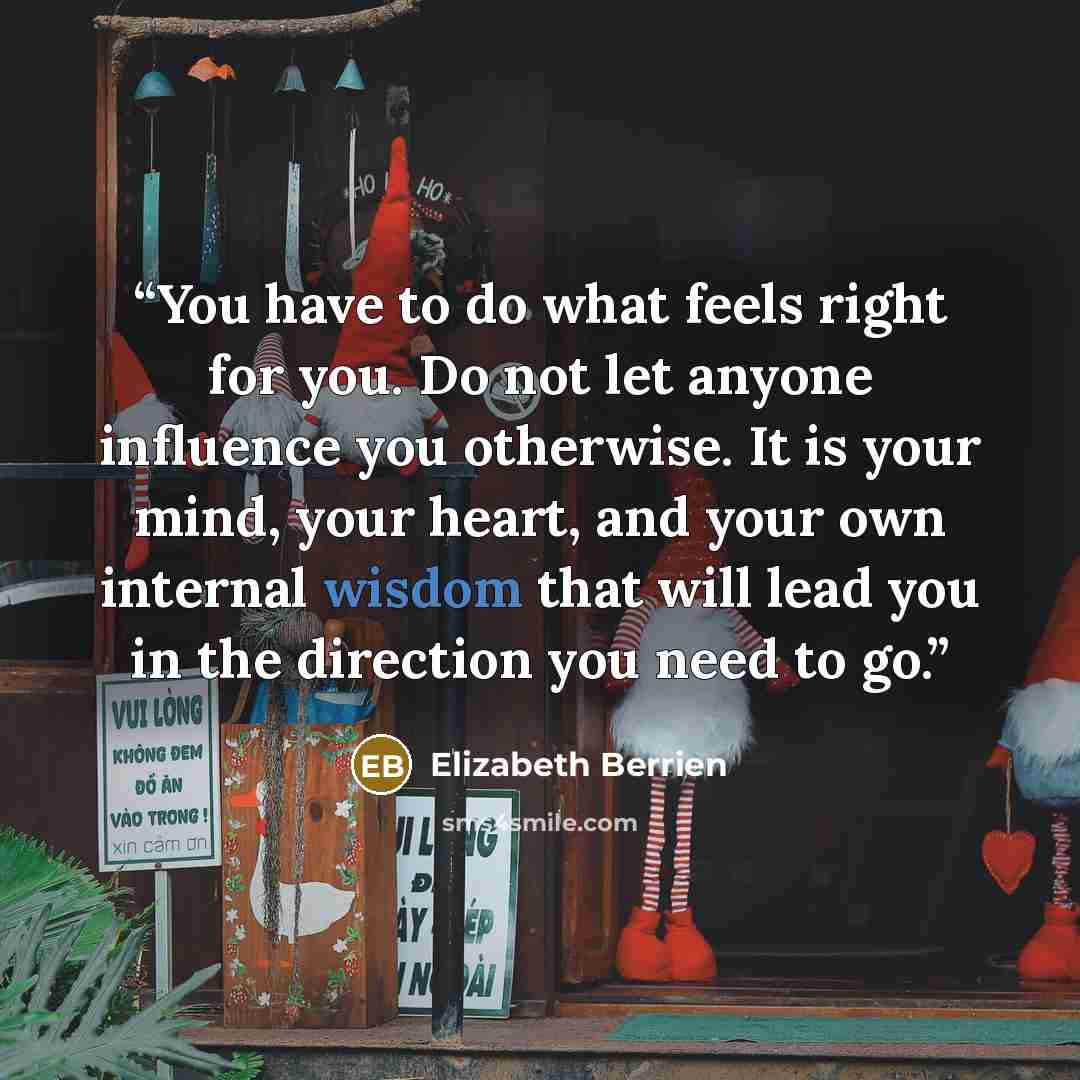 “You have to do what feels right for you. Do not let anyone influence you otherwise. It is your mind, your heart, and your own internal wisdom that will lead you in the direction you need to go.” quote by Elizabeth Berrien
