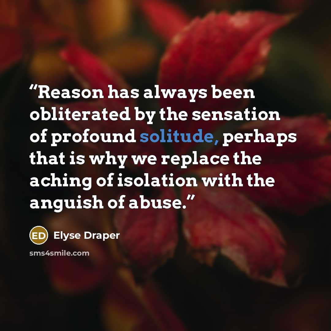 “Reason has always been obliterated by the sensation of profound solitude, perhaps that is why we replace the aching of isolation with the anguish of abuse.” quote by Elyse Draper