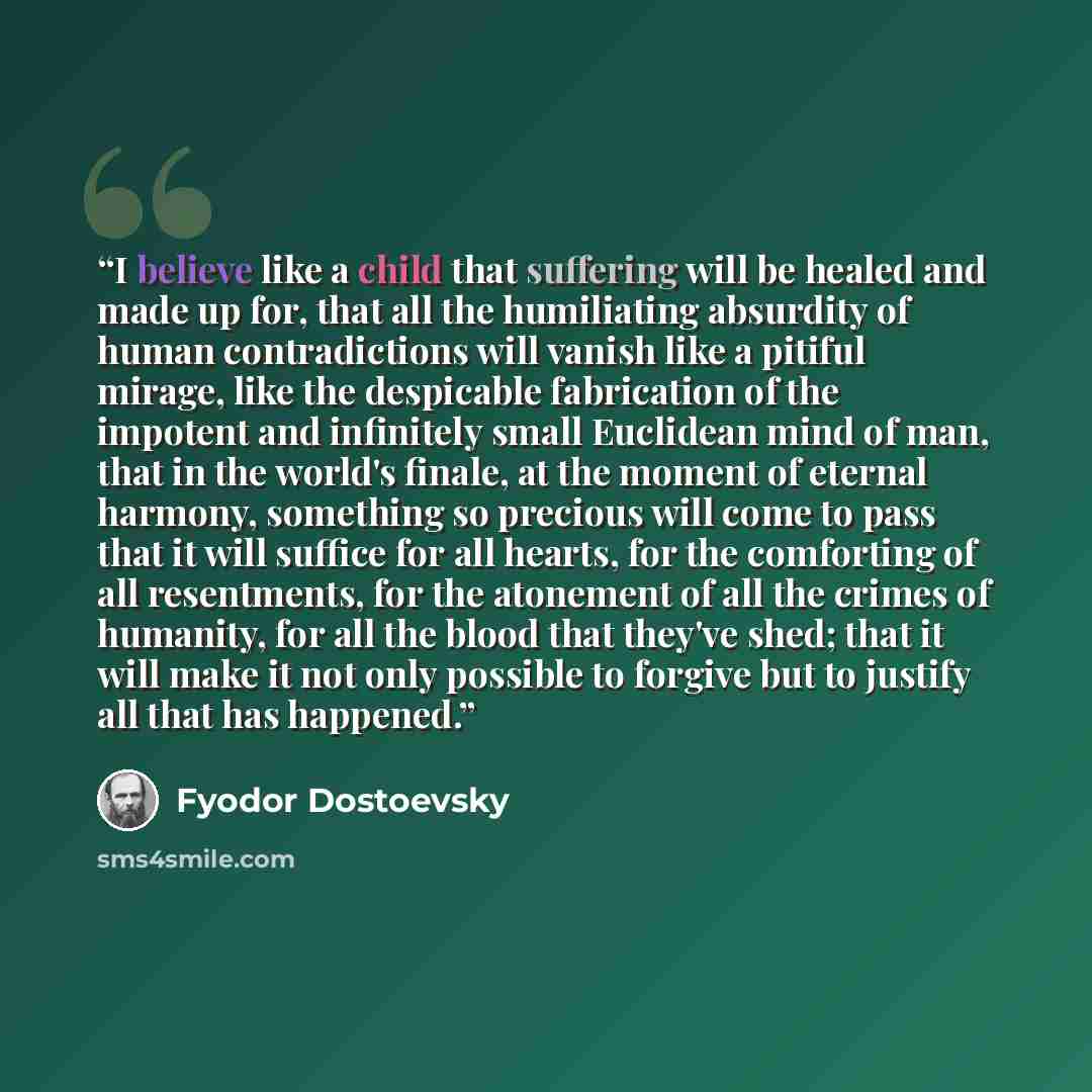 “I believe like a child that suffering will be healed and made up for, that all the humiliating absurdity of human contradictions will vanish like a pitiful mirage, like the despicable fabrication of the impotent and infinitely small Euclidean mind of man, that in the world's finale, at the moment…” quote by Fyodor Dostoevsky