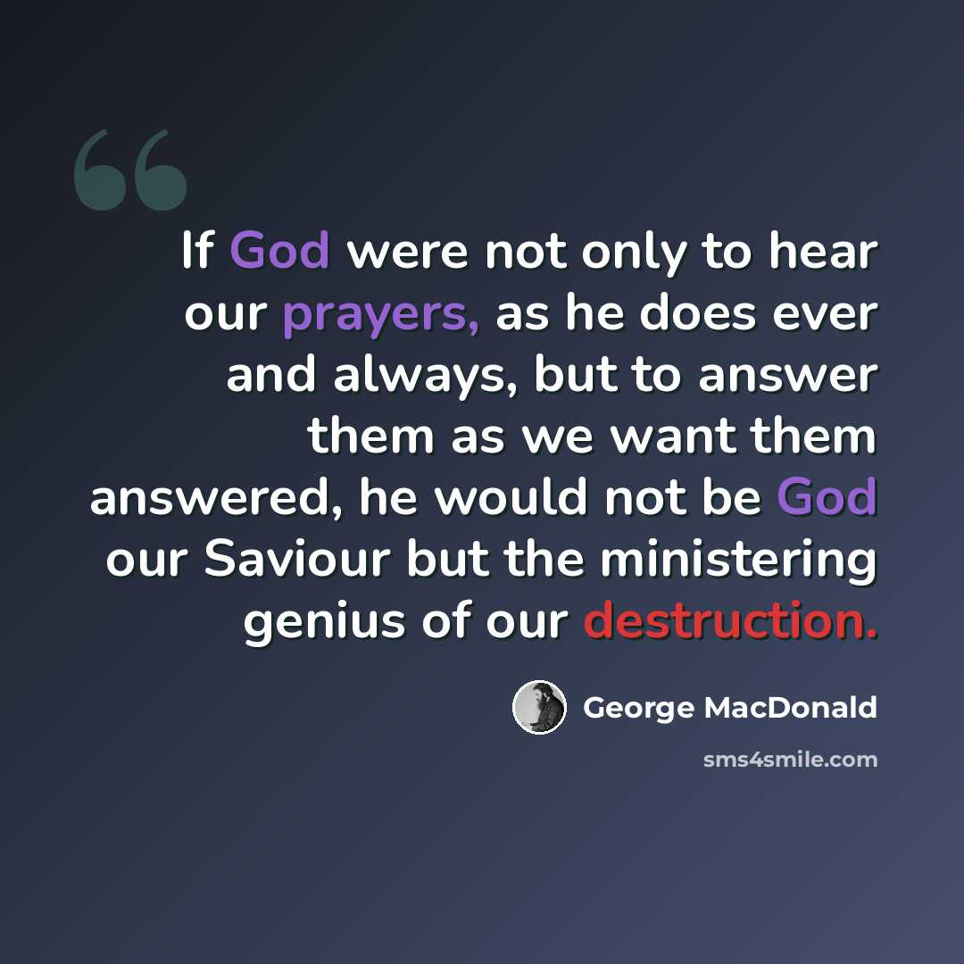 “If God were not only to hear our prayers, as he does ever and always, but to answer them as we want them answered, he would not be God our Saviour but the ministering genius of our destruction.” quote by George MacDonald