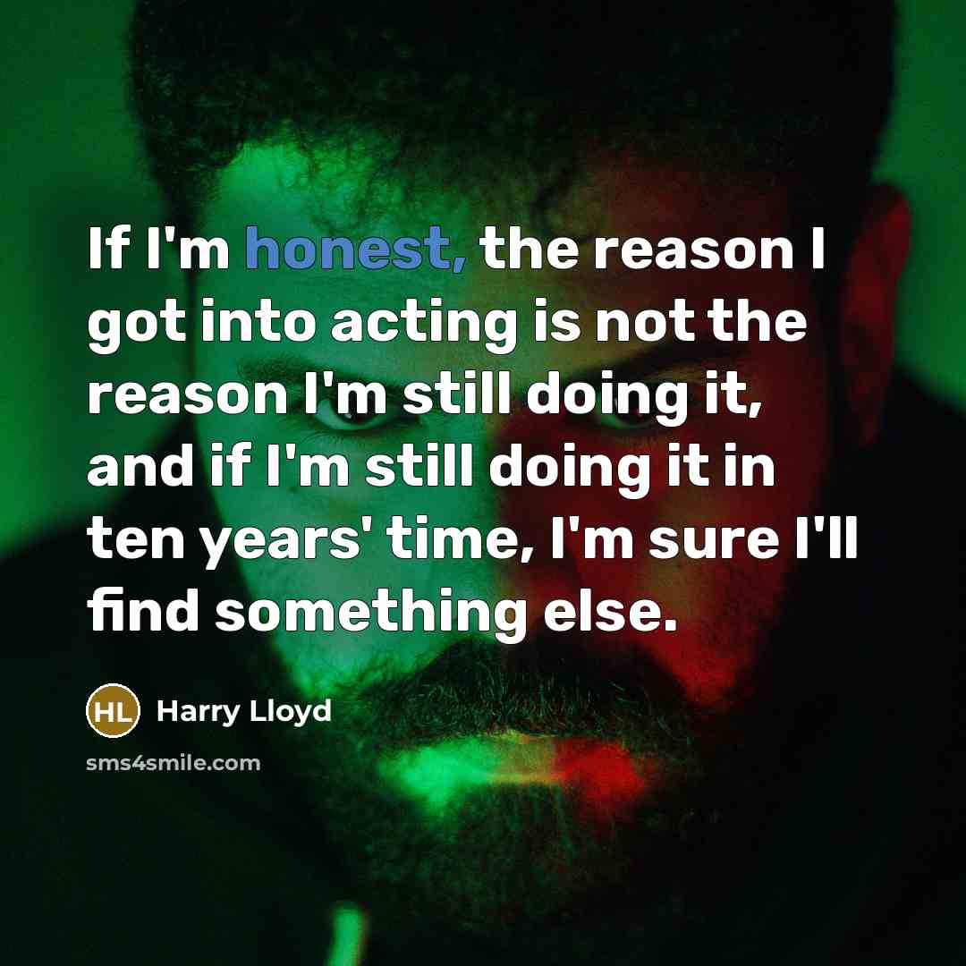 “If I'm honest, the reason I got into acting is not the reason I'm still doing it, and if I'm still doing it in ten years' time, I'm sure I'll find something else.” quote by Harry Lloyd