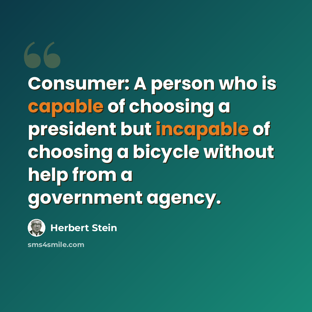 “Consumer: A person who is capable of choosing a president but incapable of choosing a bicycle without help from a government agency.” quote by Herbert Stein