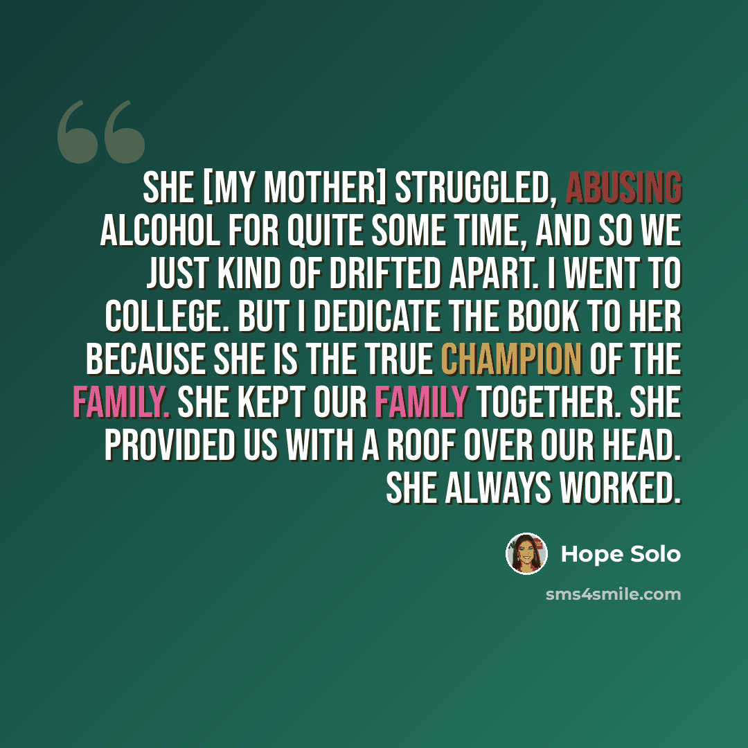 “She [my mother] struggled, abusing alcohol for quite some time, and so we just kind of drifted apart. I went to college. But I dedicate the book to her because she is the true champion of the family. She kept our family together. She provided us with a roof over our head. She always worked.” quote by Hope Solo