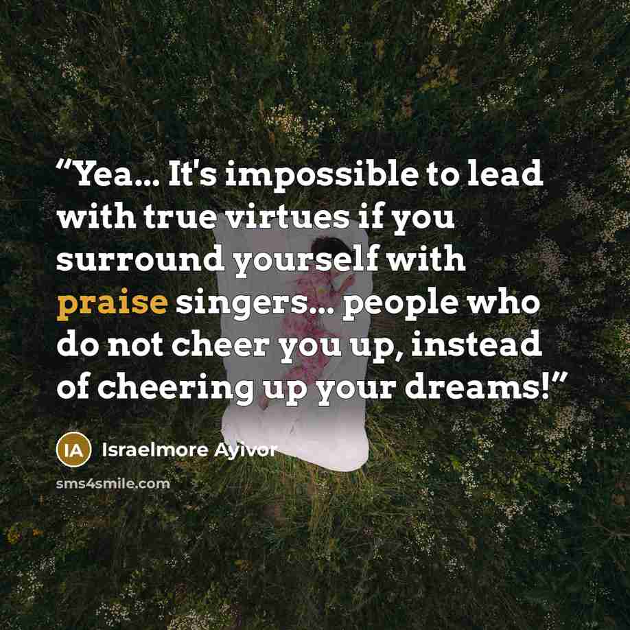 “Yea... It's impossible to lead with true virtues if you surround yourself with praise singers... people who do not cheer you up, instead of cheering up your dreams!” quote by Israelmore Ayivor