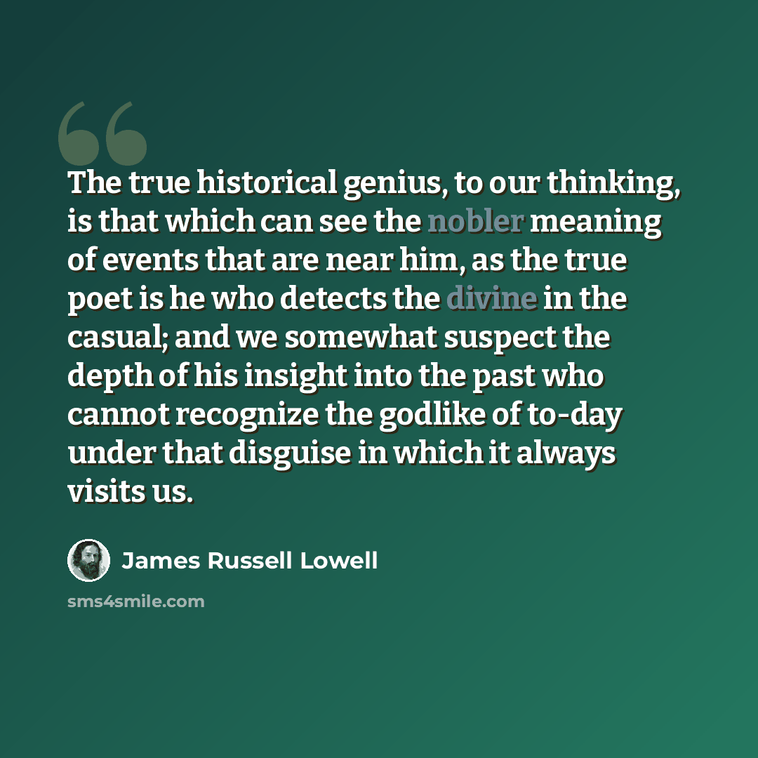 “The true historical genius, to our thinking, is that which can see the nobler meaning of events that are near him, as the true poet is he who detects the divine in the casual; and we somewhat suspect the depth of his insight into the past who cannot recognize the godlike of to-day under that…” quote by James Russell Lowell