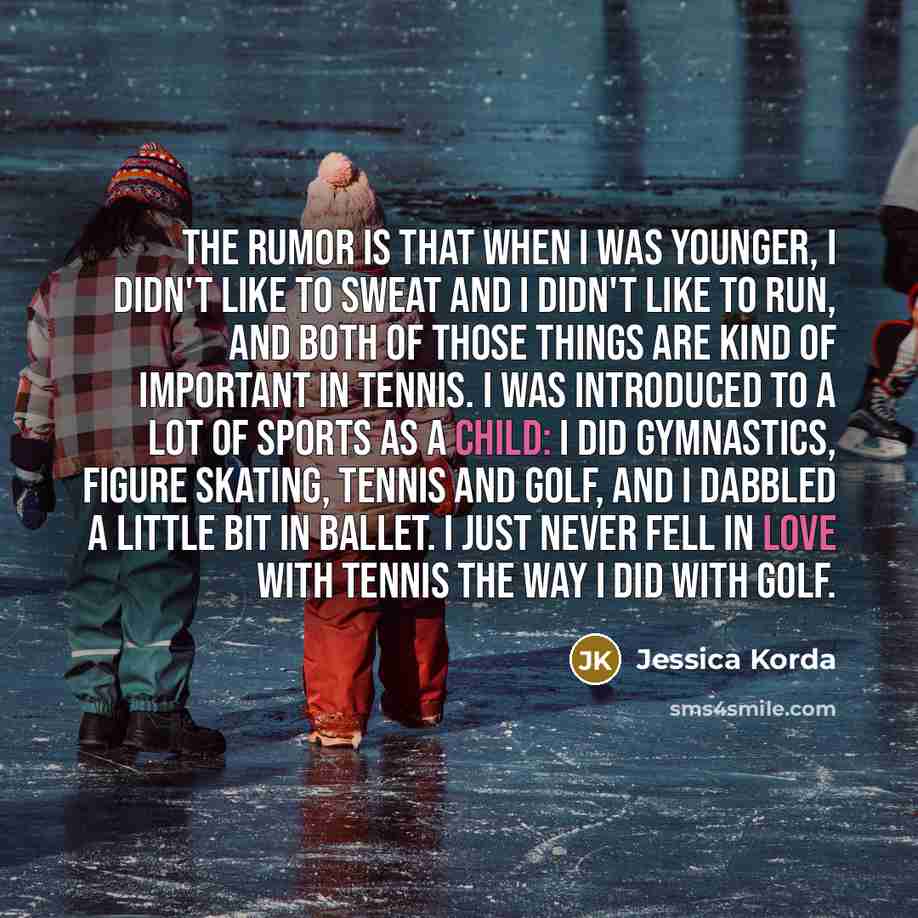 “The rumor is that when I was younger, I didn't like to sweat and I didn't like to run, and both of those things are kind of important in tennis. I was introduced to a lot of sports as a child: I did gymnastics, figure skating, tennis and golf, and I dabbled a little bit in ballet. I just never…” quote by Jessica Korda