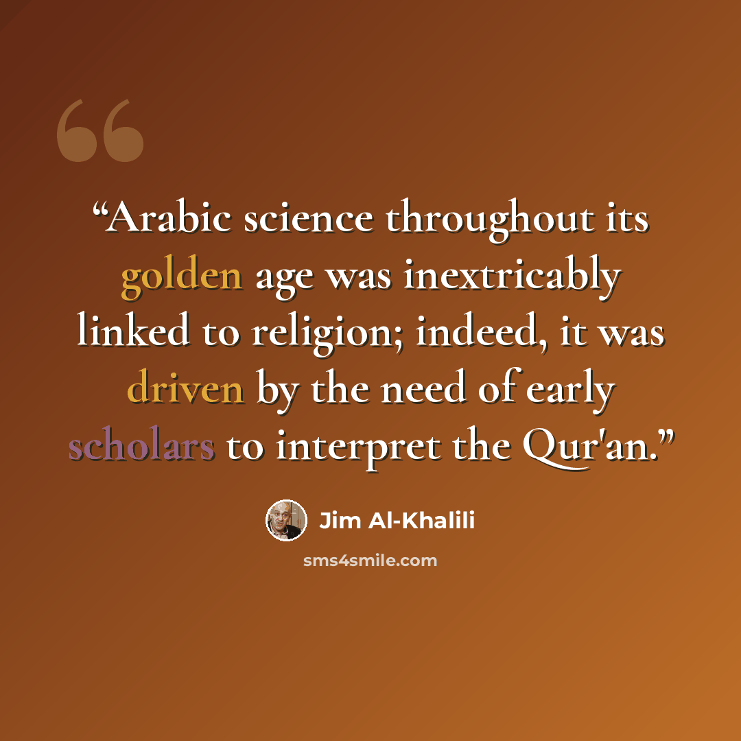 “Arabic science throughout its golden age was inextricably linked to religion; indeed, it was driven by the need of early scholars to interpret the Qur'an.” quote by Jim Al-Khalili