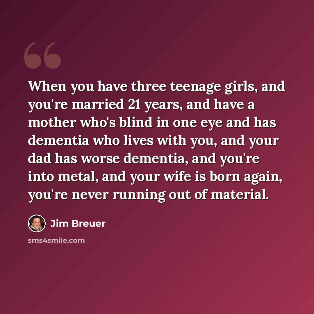 “When you have three teenage girls, and you're married 21 years, and have a mother who's blind in one eye and has dementia who lives with you, and your dad has worse dementia, and you're into metal, and your wife is born again, you're never running out of material.” quote by Jim Breuer