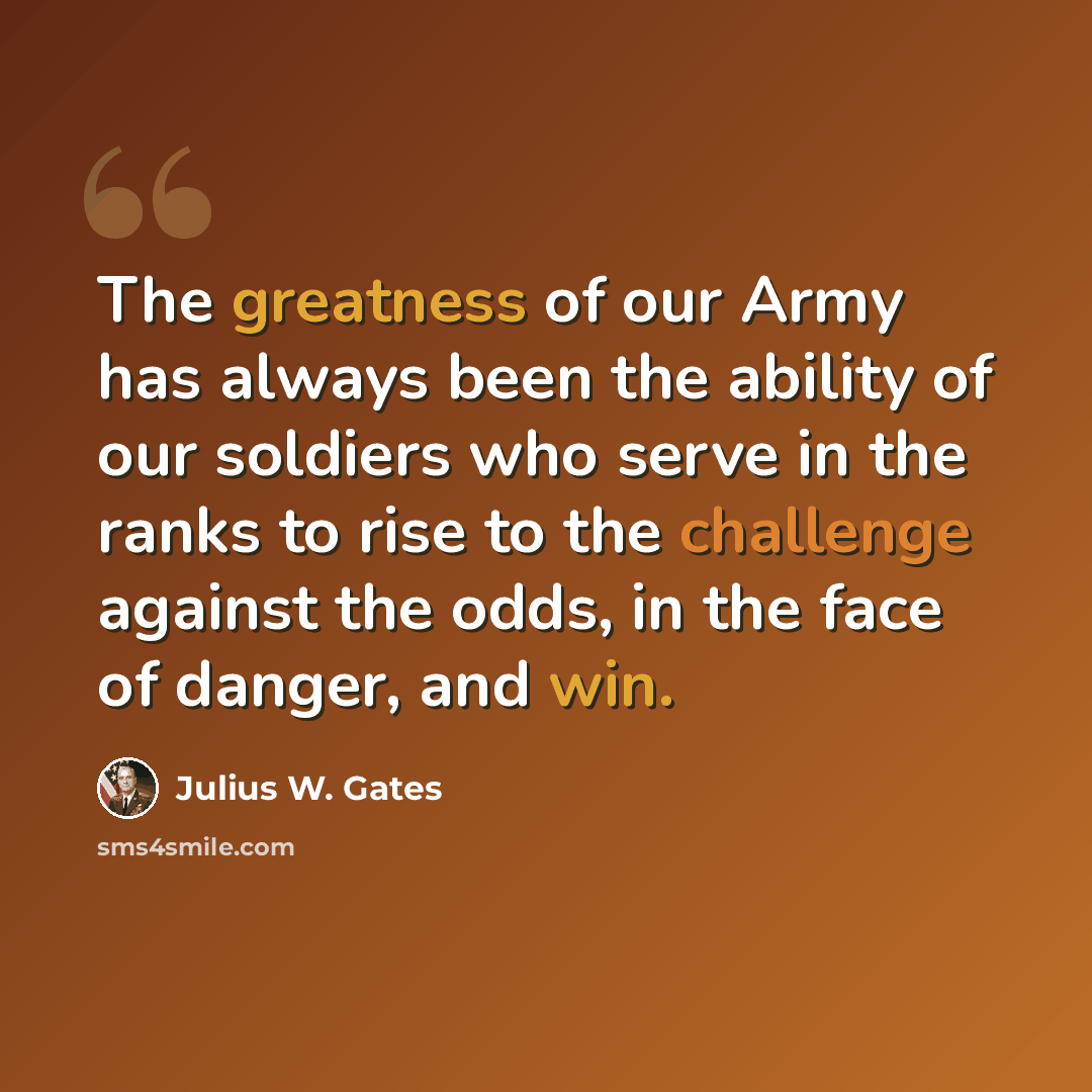 “The greatness of our Army has always been the ability of our soldiers who serve in the ranks to rise to the challenge against the odds, in the face of danger, and win.” quote by Julius W. Gates