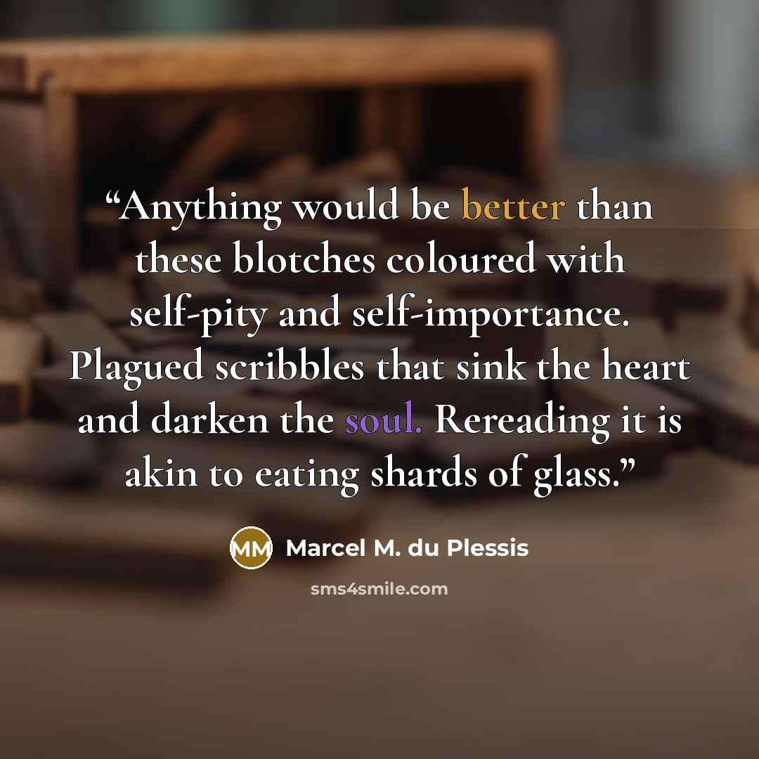 “Anything would be better than these blotches coloured with self-pity and self-importance. Plagued scribbles that sink the heart and darken the soul. Rereading it is akin to eating shards of glass.” quote by Marcel M. du Plessis