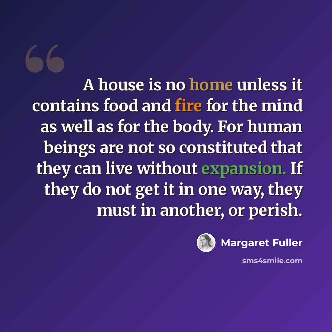 “A house is no home unless it contains food and fire for the mind as well as for the body. For human beings are not so constituted that they can live without expansion. If they do not get it in one way, they must in another, or perish.” quote by Margaret Fuller
