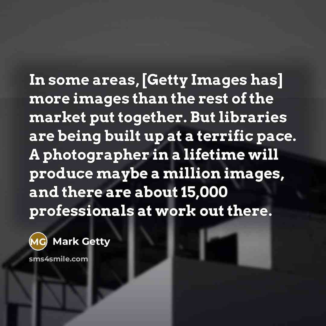 “In some areas, [Getty Images has] more images than the rest of the market put together. But libraries are being built up at a terrific pace. A photographer in a lifetime will produce maybe a million images, and there are about 15,000 professionals at work out there.” quote by Mark Getty