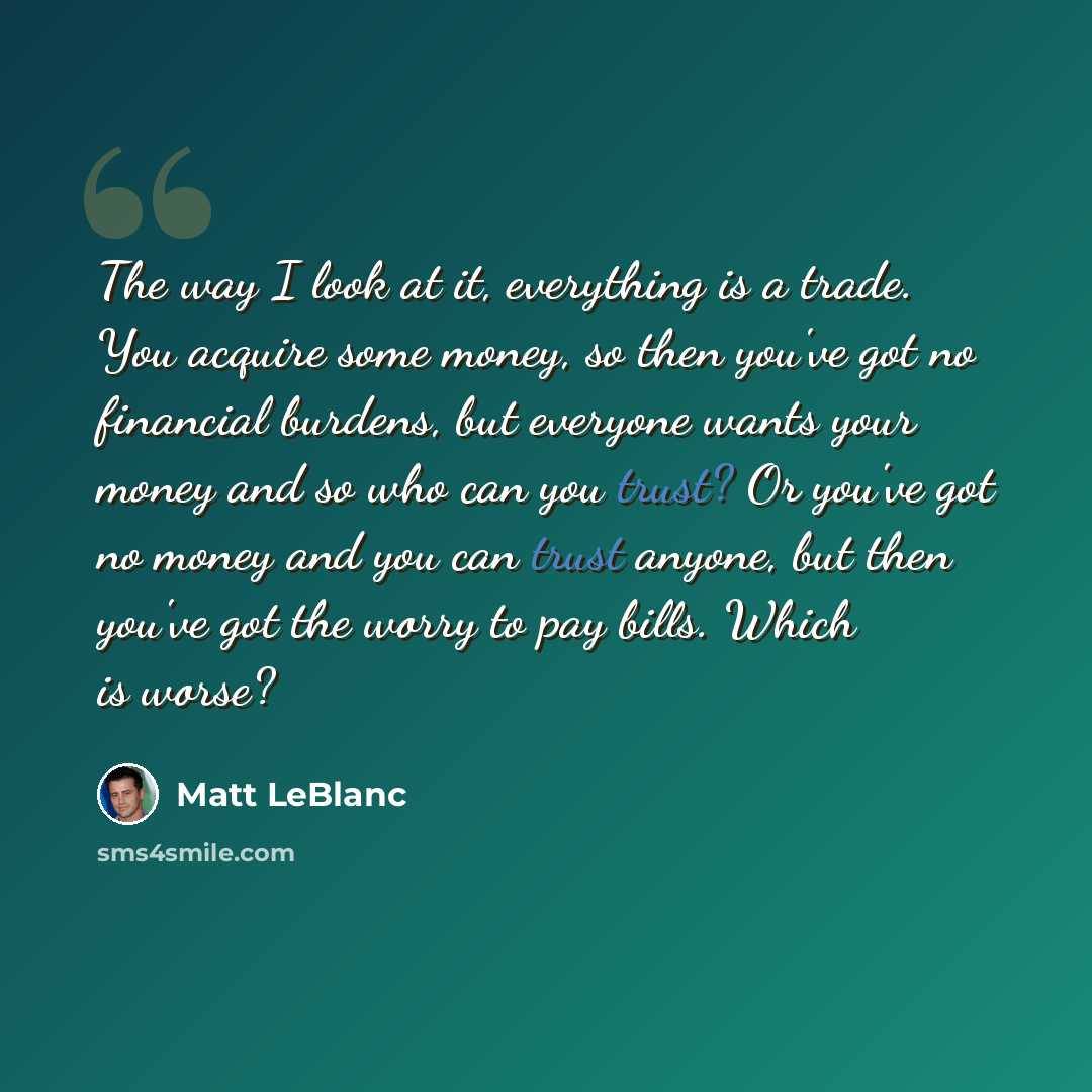 “The way I look at it, everything is a trade. You acquire some money, so then you've got no financial burdens, but everyone wants your money and so who can you trust? Or you've got no money and you can trust anyone, but then you've got the worry to pay bills. Which is worse?” quote by Matt LeBlanc