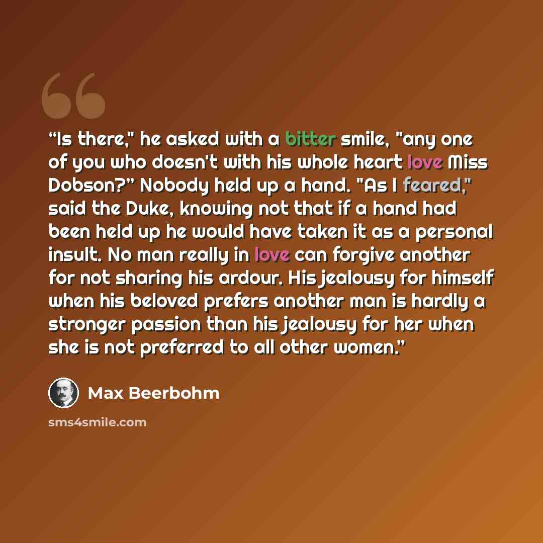 “Is there," he asked with a bitter smile, "any one of you who doesn't with his whole heart love Miss Dobson?” Nobody held up a hand. "As I feared," said the Duke, knowing not that if a hand had been held up he would have taken it as a personal insult. No man really in love can forgive another for…” quote by Max Beerbohm