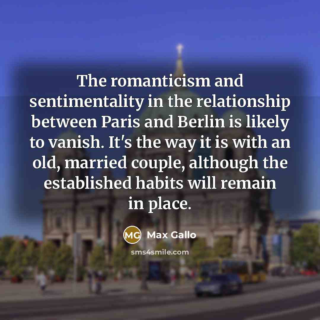 “The romanticism and sentimentality in the relationship between Paris and Berlin is likely to vanish. It's the way it is with an old, married couple, although the established habits will remain in place.” quote by Max Gallo