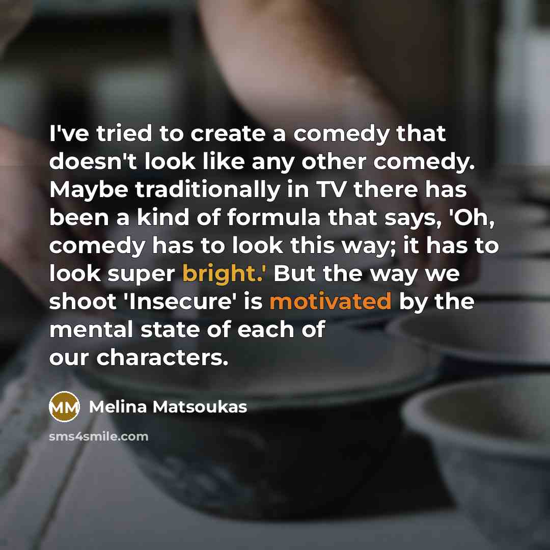 “I've tried to create a comedy that doesn't look like any other comedy. Maybe traditionally in TV there has been a kind of formula that says, 'Oh, comedy has to look this way; it has to look super bright.' But the way we shoot 'Insecure' is motivated by the mental state of each of our characters.” quote by Melina Matsoukas