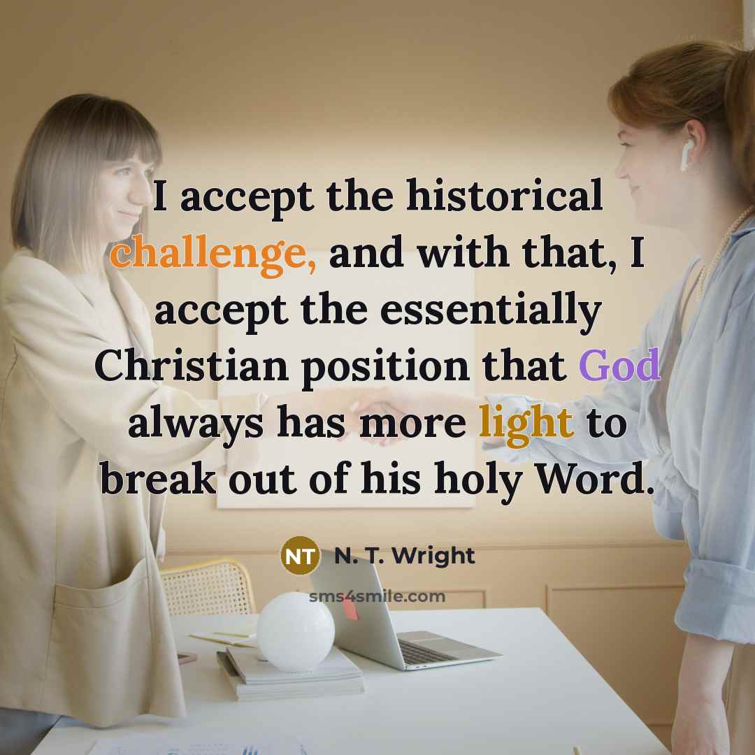 “I accept the historical challenge, and with that, I accept the essentially Christian position that God always has more light to break out of his holy Word.” quote by N. T. Wright