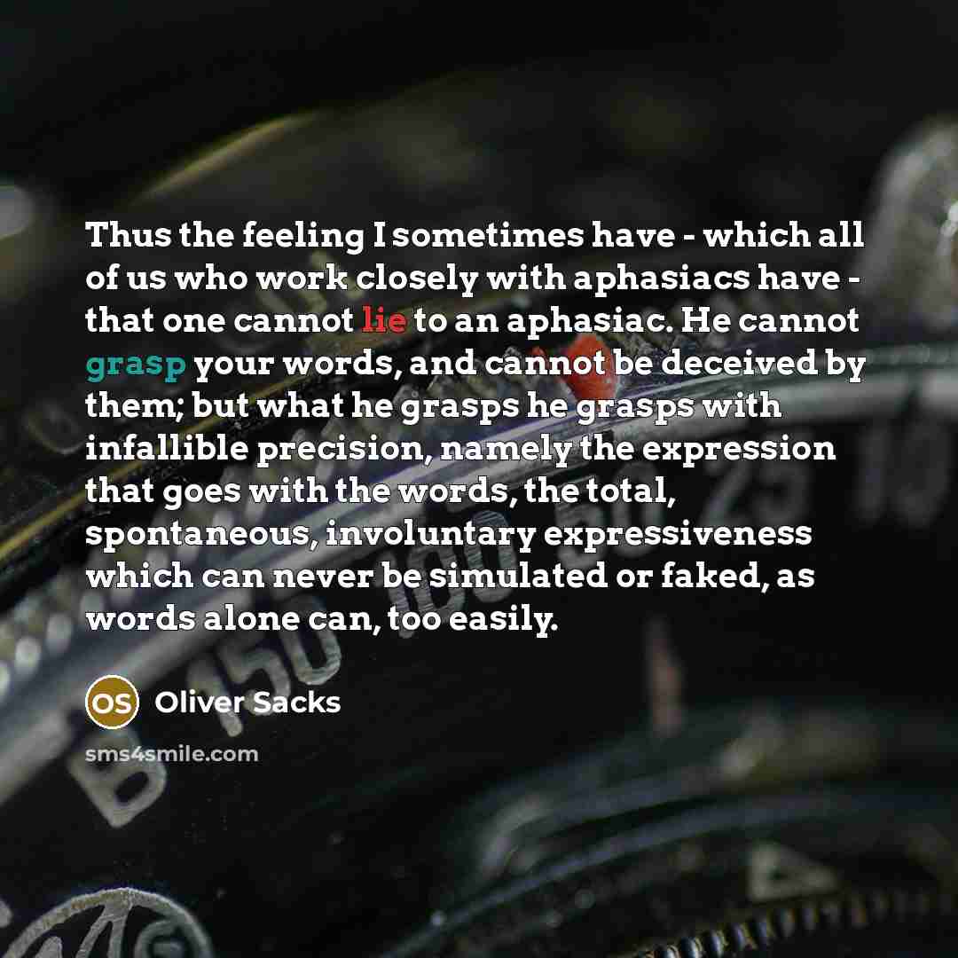 “Thus the feeling I sometimes have - which all of us who work closely with aphasiacs have - that one cannot lie to an aphasiac. He cannot grasp your words, and cannot be deceived by them; but what he grasps he grasps with infallible precision, namely the expression that goes with the words, the…” quote by Oliver Sacks