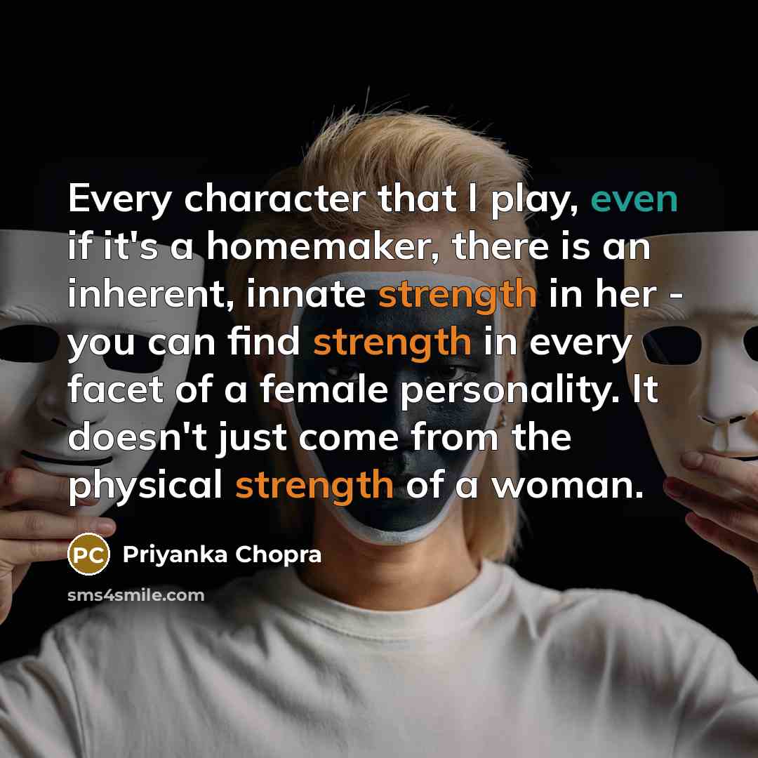 “Every character that I play, even if it's a homemaker, there is an inherent, innate strength in her - you can find strength in every facet of a female personality. It doesn't just come from the physical strength of a woman.” quote by Priyanka Chopra