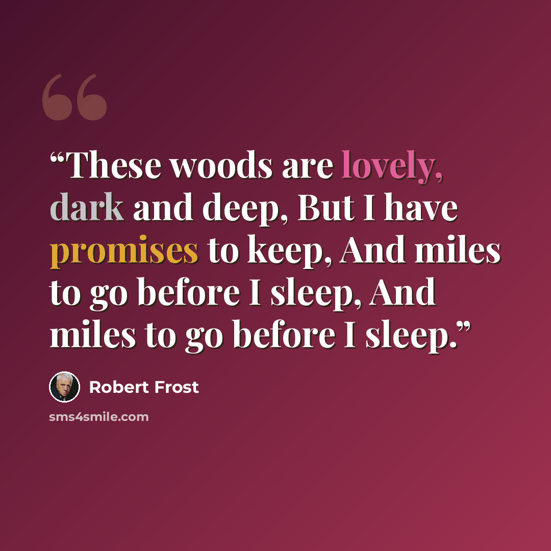 “These woods are lovely, dark and deep, But I have promises to keep, And miles to go before I sleep, And miles to go before I sleep.” quote by Robert Frost