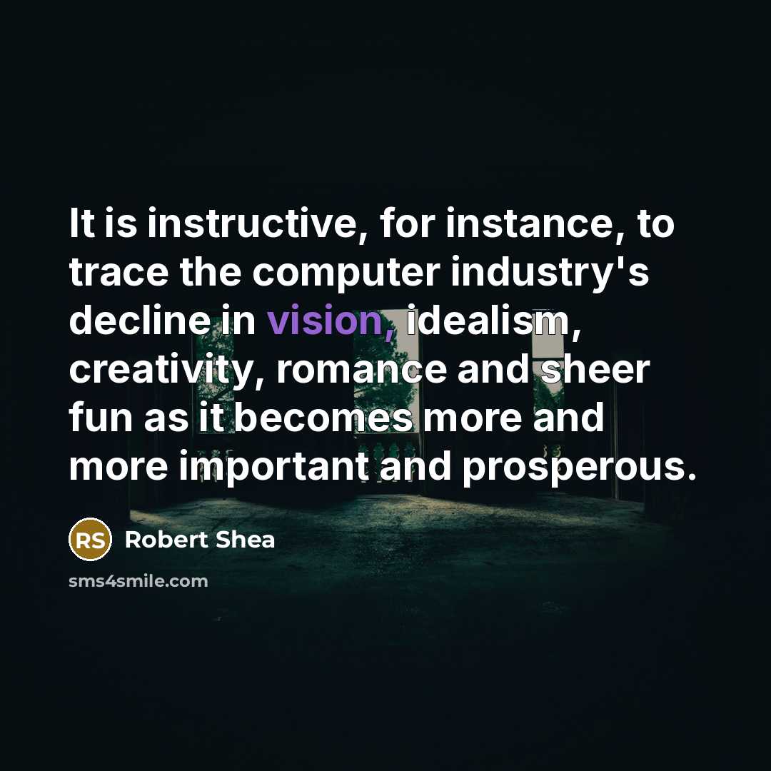 “It is instructive, for instance, to trace the computer industry's decline in vision, idealism, creativity, romance and sheer fun as it becomes more and more important and prosperous.” quote by Robert Shea