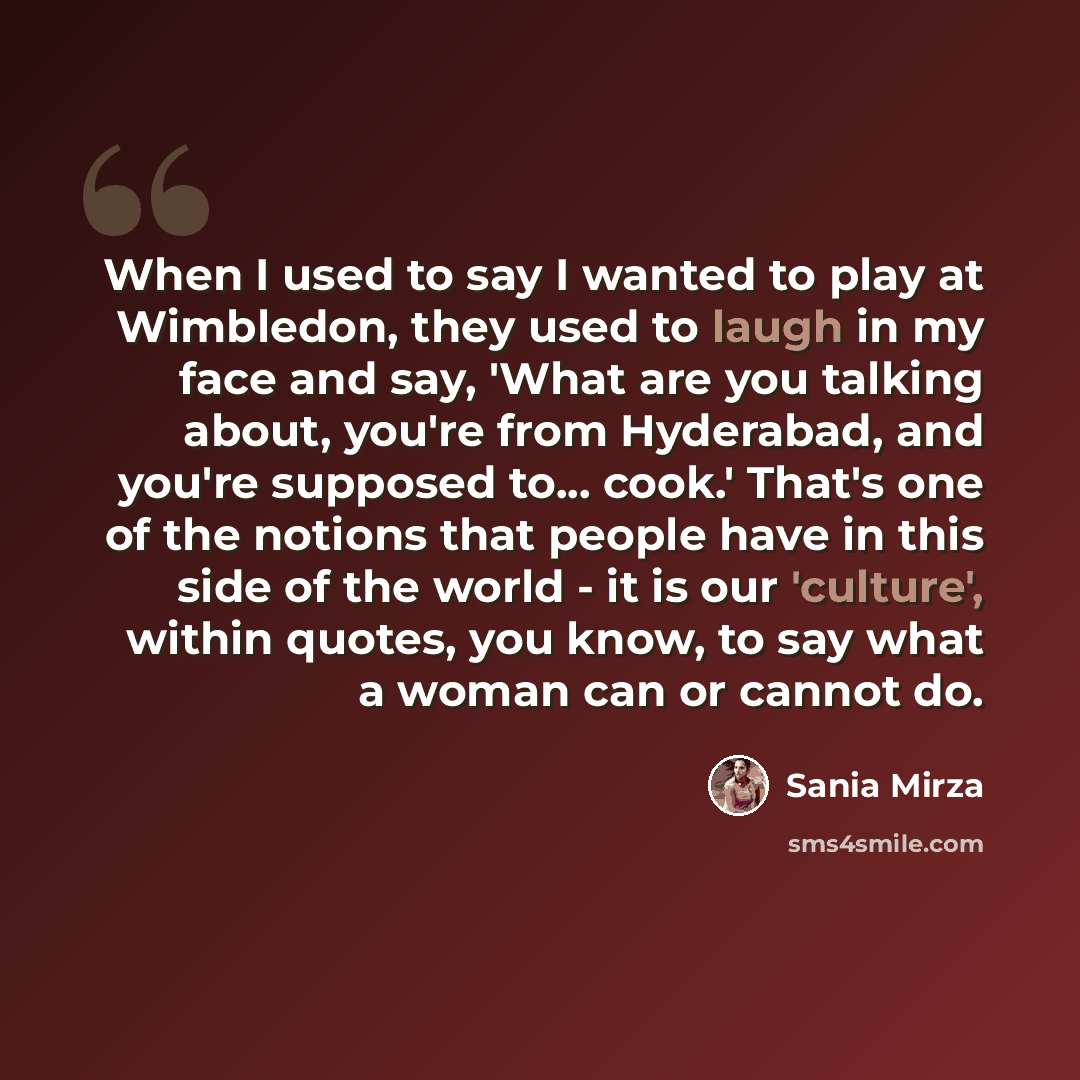 “When I used to say I wanted to play at Wimbledon, they used to laugh in my face and say, 'What are you talking about, you're from Hyderabad, and you're supposed to... cook.' That's one of the notions that people have in this side of the world - it is our 'culture', within quotes, you know, to say…” quote by Sania Mirza