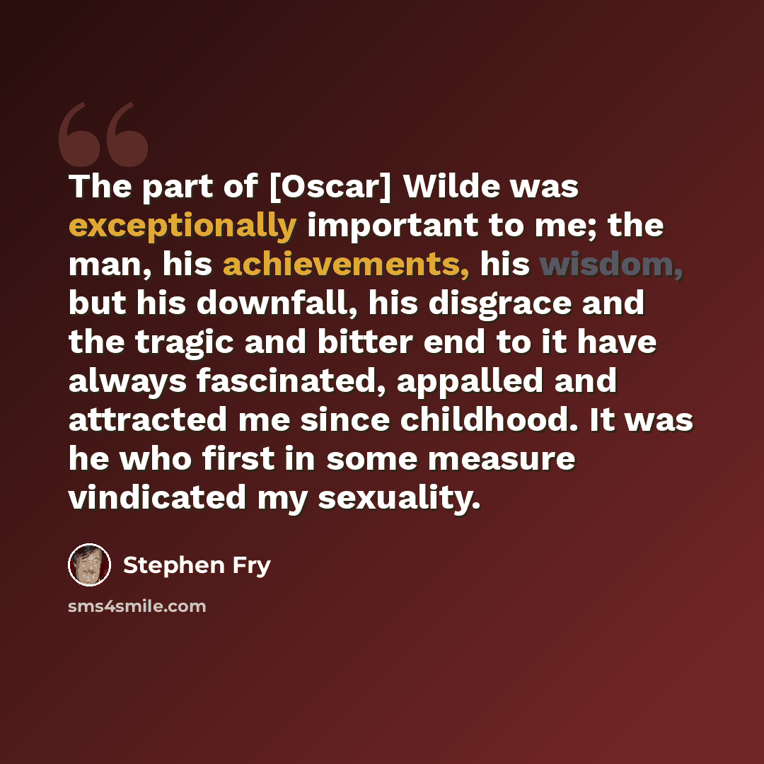 “The part of [Oscar] Wilde was exceptionally important to me; the man, his achievements, his wisdom, but his downfall, his disgrace and the tragic and bitter end to it have always fascinated, appalled and attracted me since childhood. It was he who first in some measure vindicated my sexuality.” quote by Stephen Fry