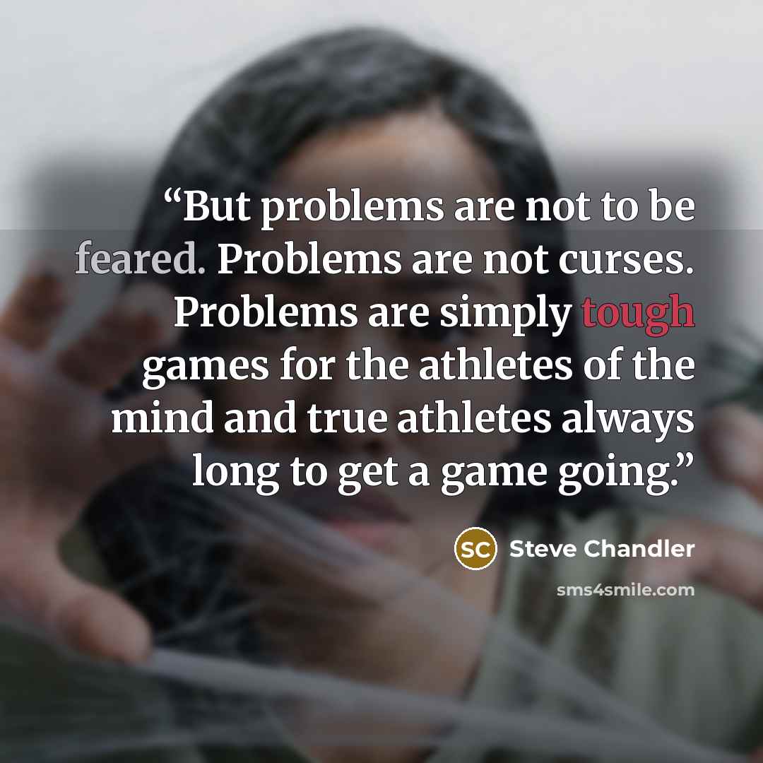 “But problems are not to be feared. Problems are not curses. Problems are simply tough games for the athletes of the mind and true athletes always long to get a game going.” quote by Steve Chandler