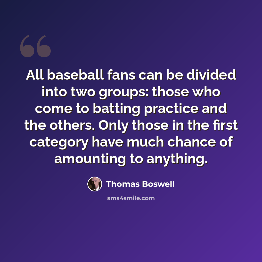 “All baseball fans can be divided into two groups: those who come to batting practice and the others. Only those in the first category have much chance of amounting to anything.” quote by Thomas Boswell