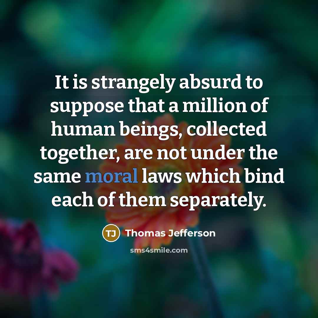 “It is strangely absurd to suppose that a million of human beings, collected together, are not under the same moral laws which bind each of them separately.” quote by Thomas Jefferson