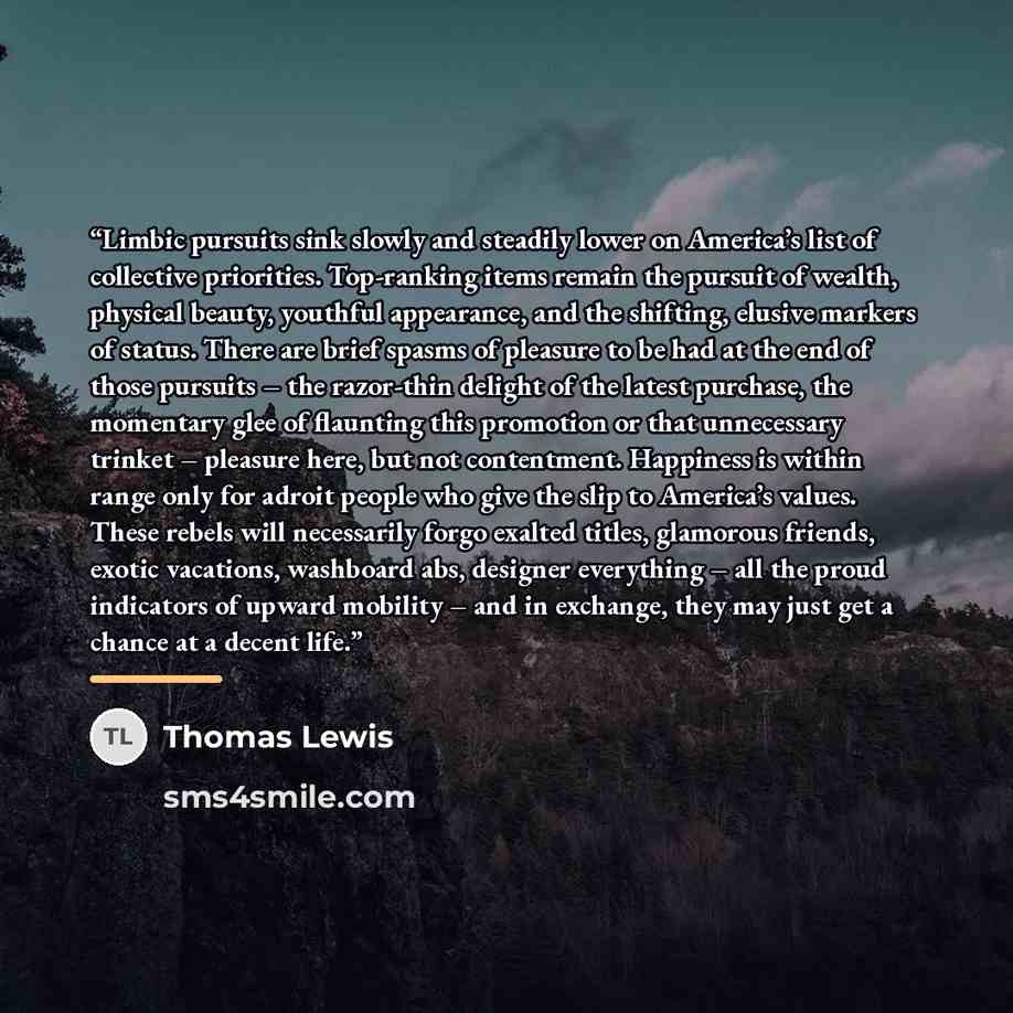 “Limbic pursuits sink slowly and steadily lower on America’s list of collective priorities. Top-ranking items remain the pursuit of wealth, physical beauty, youthful appearance, and the shifting, elusive markers of status. There are brief spasms of pleasure to be had at the end of those pursuits –…” quote by Thomas Lewis