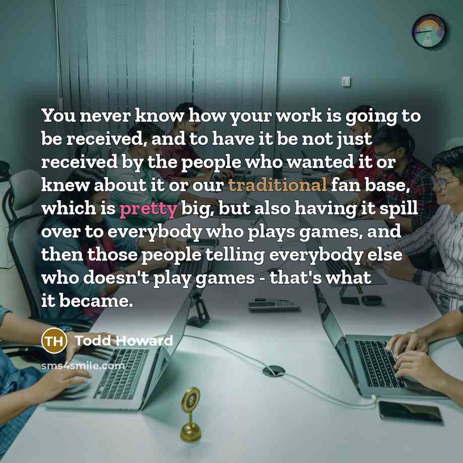 “You never know how your work is going to be received, and to have it be not just received by the people who wanted it or knew about it or our traditional fan base, which is pretty big, but also having it spill over to everybody who plays games, and then those people telling everybody else who…” quote by Todd Howard