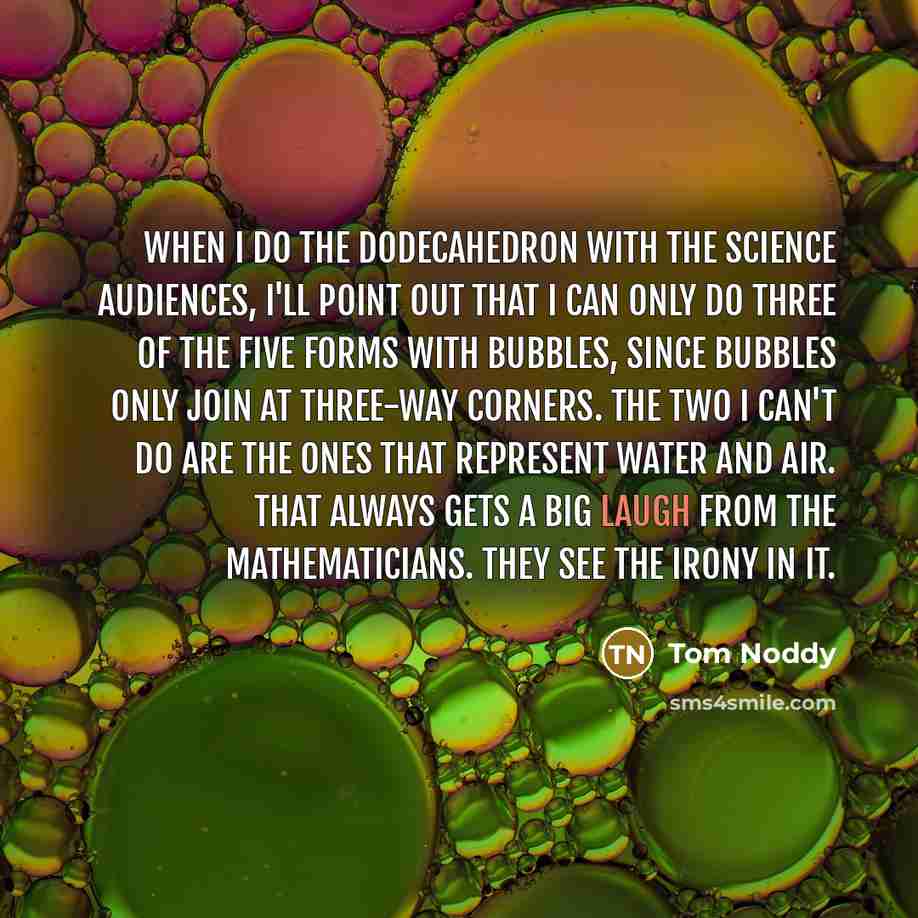 “When I do the dodecahedron with the science audiences, I'll point out that I can only do three of the five forms with bubbles, since bubbles only join at three-way corners. The two I can't do are the ones that represent water and air. That always gets a big laugh from the mathematicians. They see…” quote by Tom Noddy