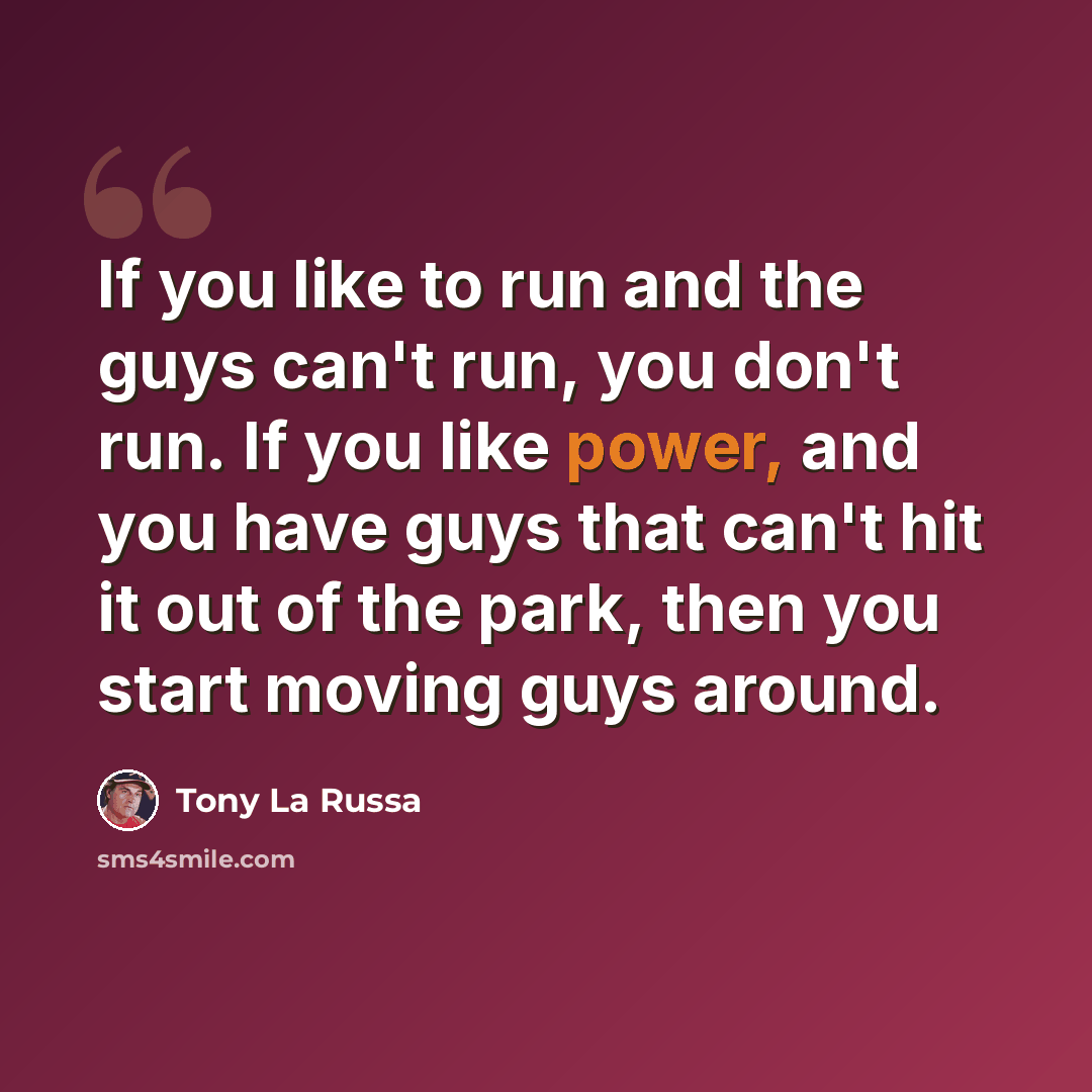 “If you like to run and the guys can't run, you don't run. If you like power, and you have guys that can't hit it out of the park, then you start moving guys around.” quote by Tony La Russa