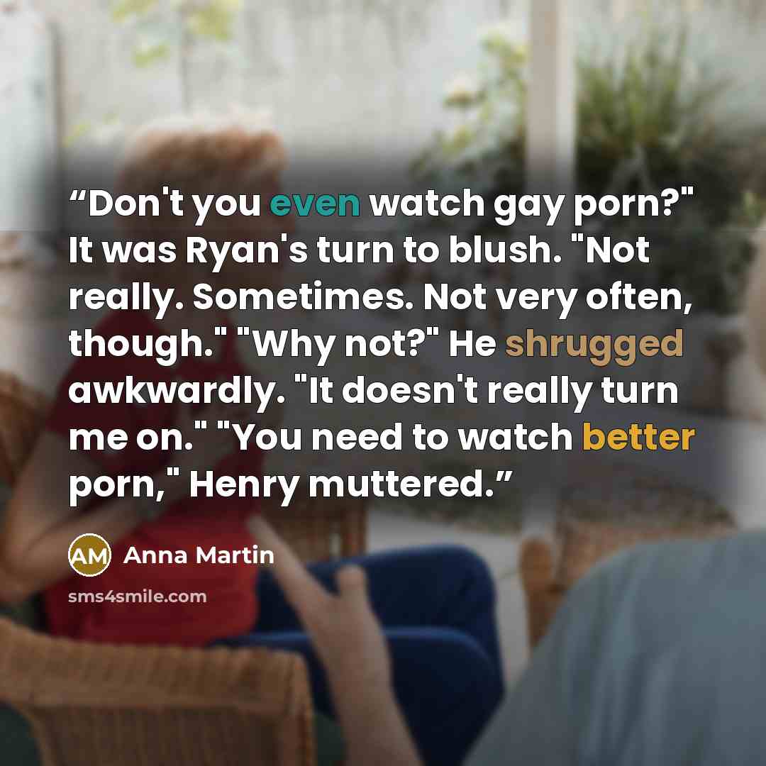 “Don't you even watch gay porn?" It was Ryan's turn to blush. "Not really. Sometimes. Not very often, though." "Why not?" He shrugged awkwardly. "It doesn't really turn me on." "You need to watch better porn," Henry muttered.” quote by Anna Martin