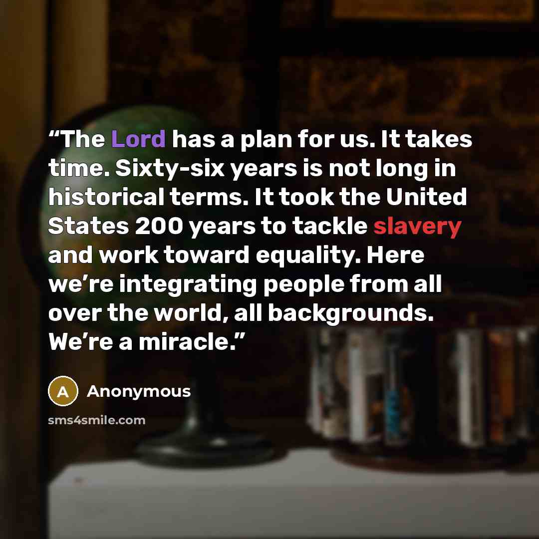 “The Lord has a plan for us. It takes time. Sixty-six years is not long in historical terms. It took the United States 200 years to tackle slavery and work toward equality. Here we’re integrating people from all over the world, all backgrounds. We’re a miracle.” quote by Anonymous