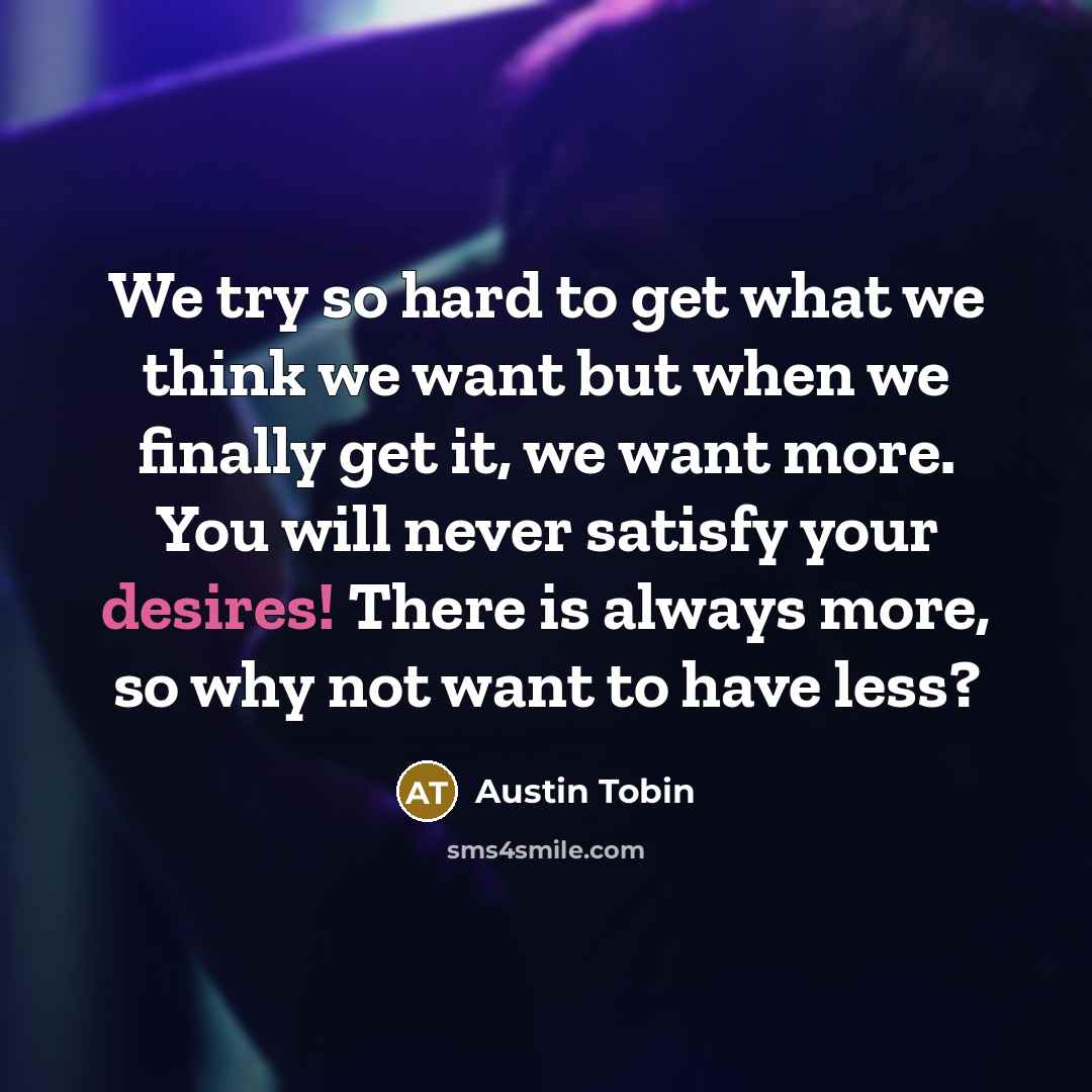 “We try so hard to get what we think we want but when we finally get it, we want more. You will never satisfy your desires! There is always more, so why not want to have less?” quote by Austin Tobin
