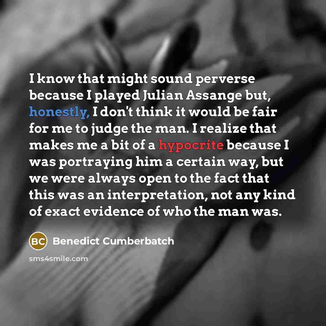 “I know that might sound perverse because I played Julian Assange but, honestly, I don't think it would be fair for me to judge the man. I realize that makes me a bit of a hypocrite because I was portraying him a certain way, but we were always open to the fact that this was an interpretation, not…” quote by Benedict Cumberbatch