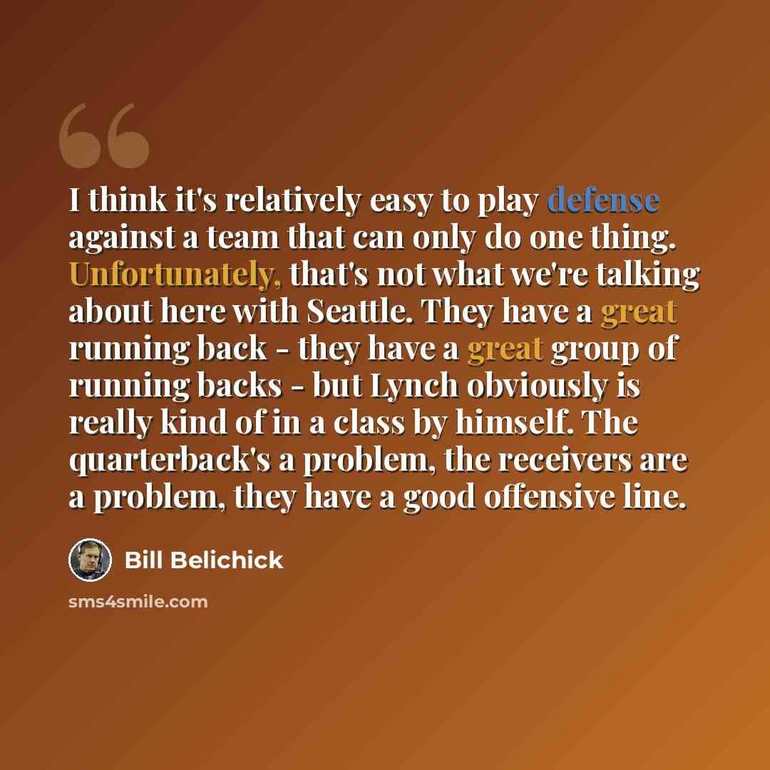 “I think it's relatively easy to play defense against a team that can only do one thing. Unfortunately, that's not what we're talking about here with Seattle. They have a great running back - they have a great group of running backs - but Lynch obviously is really kind of in a class by himself. The…” quote by Bill Belichick