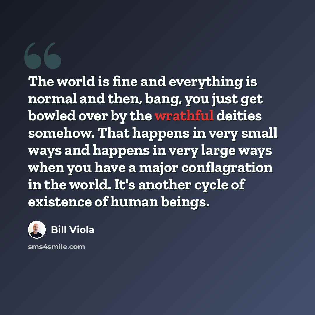 “The world is fine and everything is normal and then, bang, you just get bowled over by the wrathful deities somehow. That happens in very small ways and happens in very large ways when you have a major conflagration in the world. It's another cycle of existence of human beings.” quote by Bill Viola