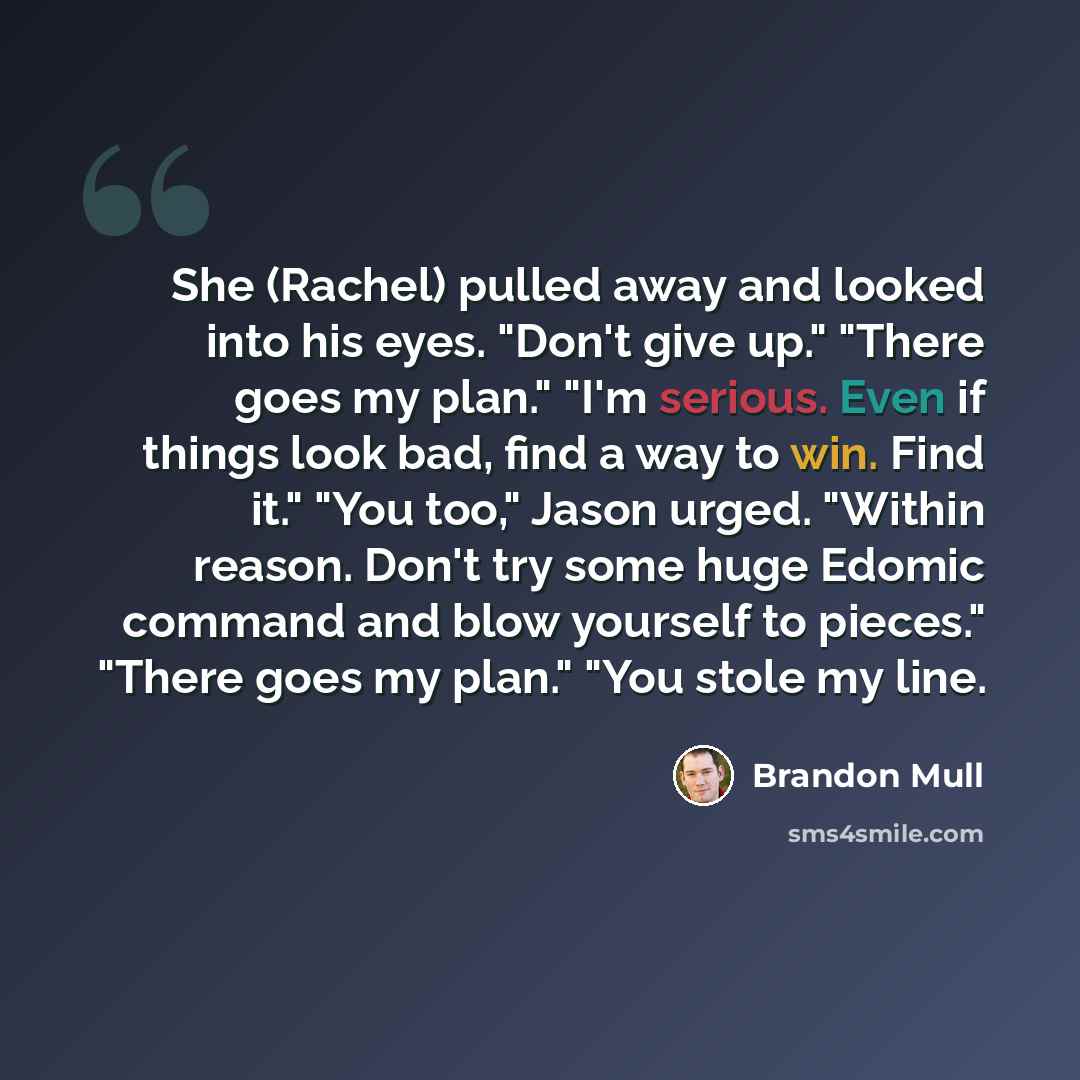 “She (Rachel) pulled away and looked into his eyes. "Don't give up." "There goes my plan." "I'm serious. Even if things look bad, find a way to win. Find it." "You too," Jason urged. "Within reason. Don't try some huge Edomic command and blow yourself to pieces." "There goes my plan." "You stole my…” quote by Brandon Mull