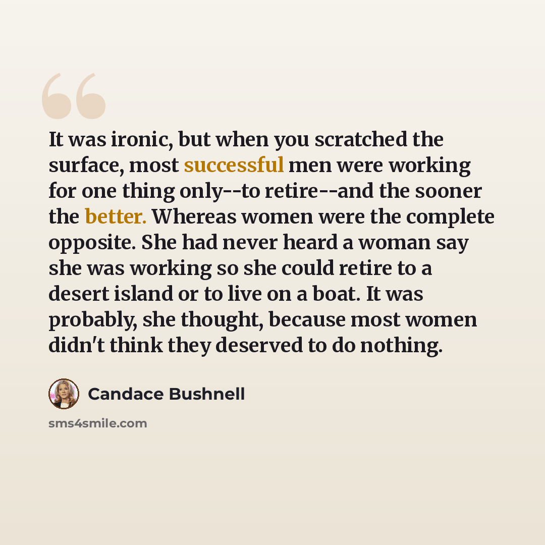 “It was ironic, but when you scratched the surface, most successful men were working for one thing only--to retire--and the sooner the better. Whereas women were the complete opposite. She had never heard a woman say she was working so she could retire to a desert island or to live on a boat. It…” quote by Candace Bushnell