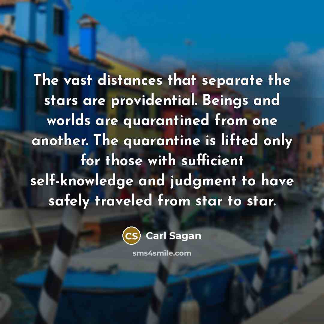 “The vast distances that separate the stars are providential. Beings and worlds are quarantined from one another. The quarantine is lifted only for those with sufficient self-knowledge and judgment to have safely traveled from star to star.” quote by Carl Sagan