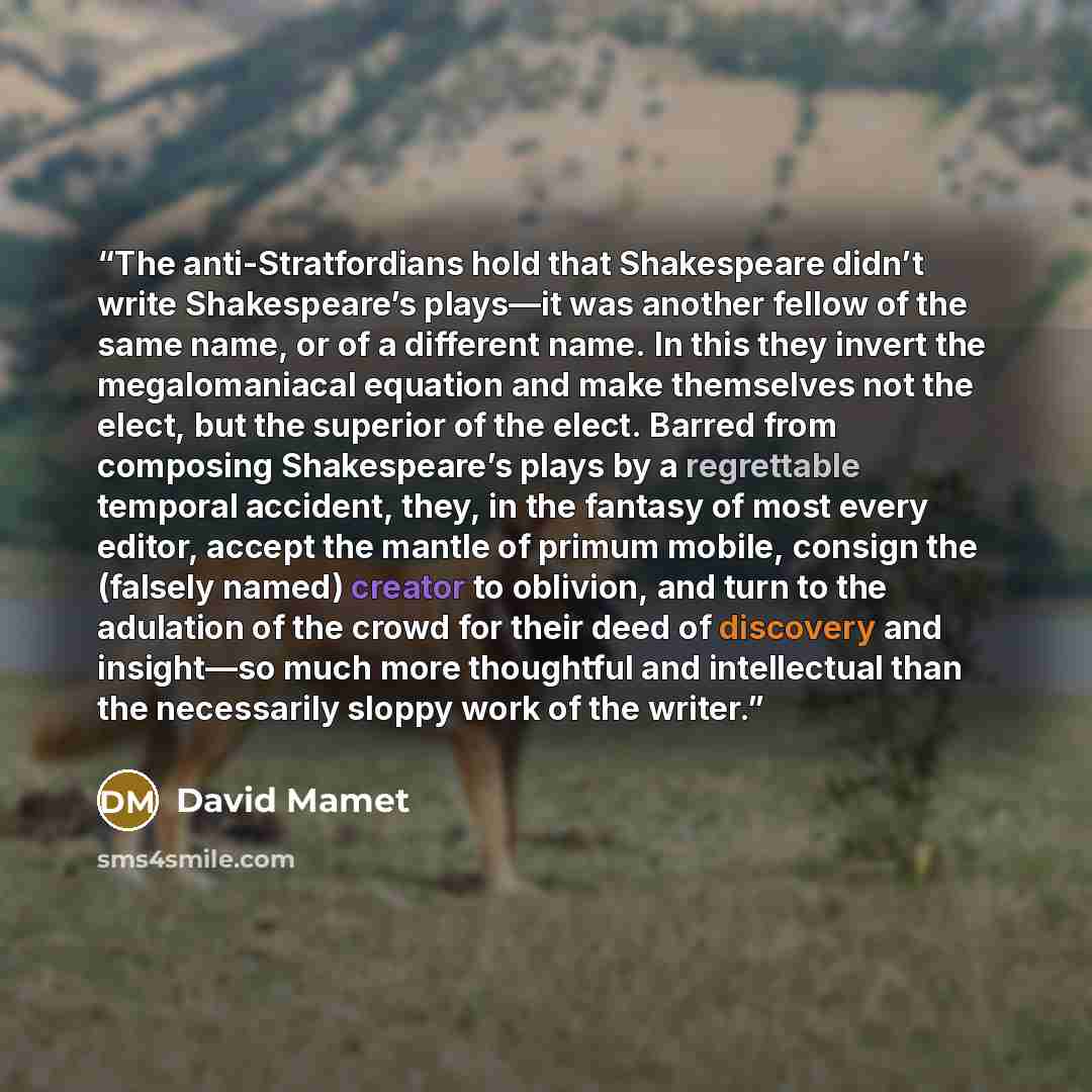 “The anti-Stratfordians hold that Shakespeare didn’t write Shakespeare’s plays—it was another fellow of the same name, or of a different name. In this they invert the megalomaniacal equation and make themselves not the elect, but the superior of the elect. Barred from composing Shakespeare’s plays…” quote by David Mamet