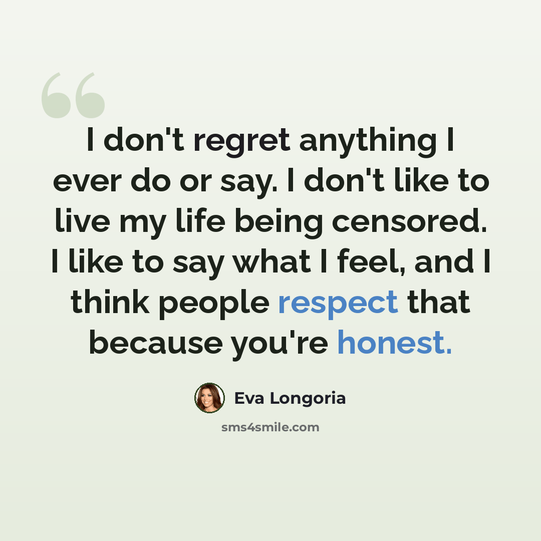 “I don't regret anything I ever do or say. I don't like to live my life being censored. I like to say what I feel, and I think people respect that because you're honest.” quote by Eva Longoria