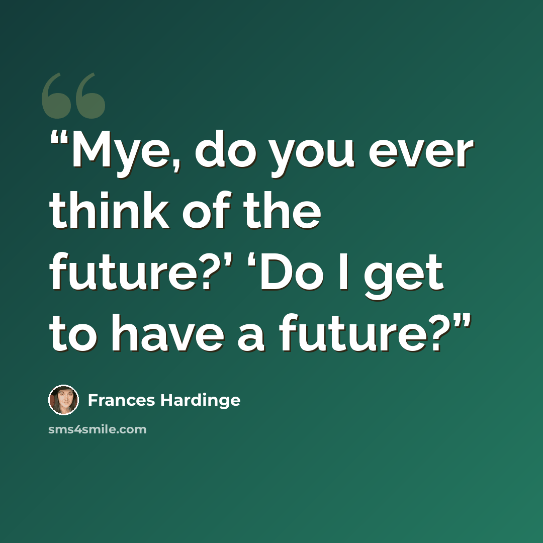 “Mye, do you ever think of the future?’ ‘Do I get to have a future?” quote by Frances Hardinge