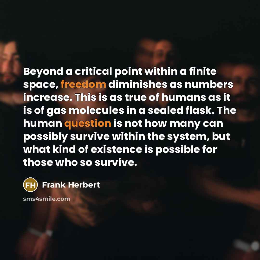 “Beyond a critical point within a finite space, freedom diminishes as numbers increase. This is as true of humans as it is of gas molecules in a sealed flask. The human question is not how many can possibly survive within the system, but what kind of existence is possible for those who so survive.” quote by Frank Herbert