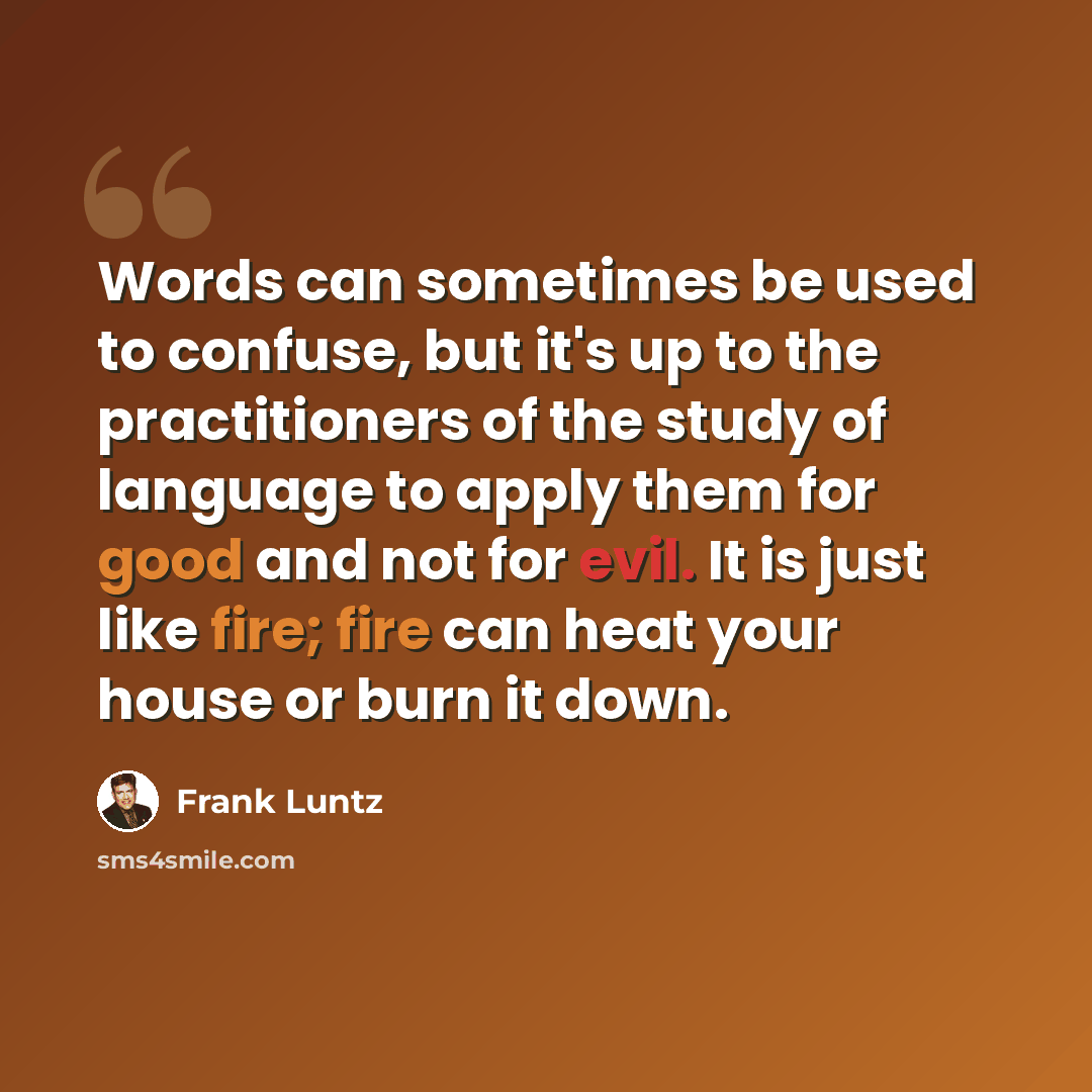 “Words can sometimes be used to confuse, but it's up to the practitioners of the study of language to apply them for good and not for evil. It is just like fire; fire can heat your house or burn it down.” quote by Frank Luntz